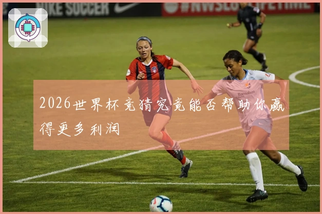 2026世界杯竞猜究竟能否帮助你赢得更多利润